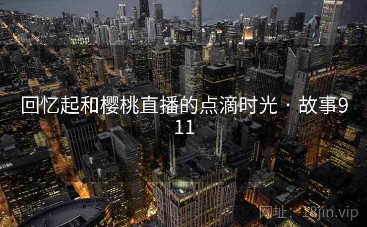 回忆起和樱桃直播的点滴时光 · 故事911