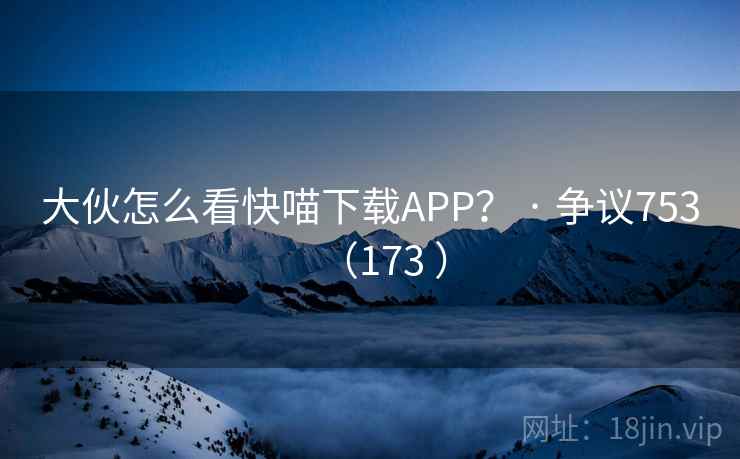 大伙怎么看快喵下载APP？ · 争议753（173 ）
