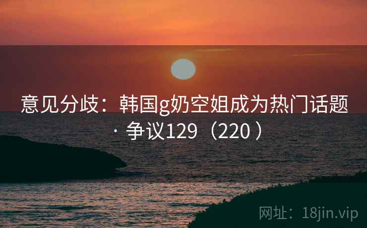 意见分歧：韩国g奶空姐成为热门话题 · 争议129（220 ）