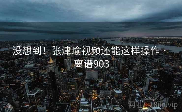 没想到!张津瑜视频还能这样操作 · 离谱903
