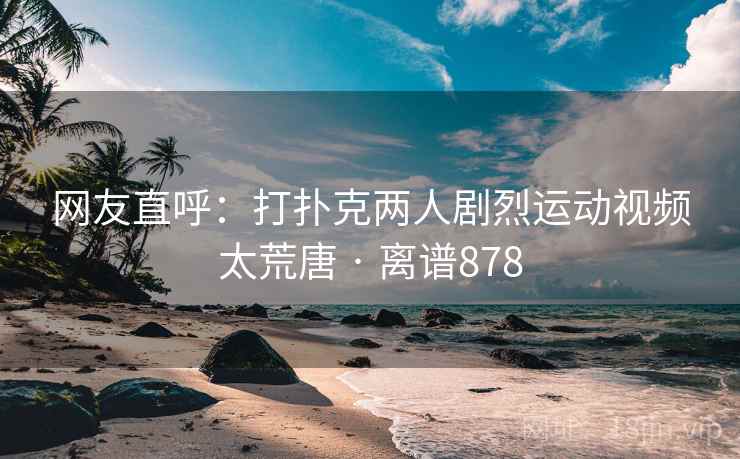 网友直呼:打扑克两人剧烈运动视频太荒唐 · 离谱878 第1张 网友直呼:打扑克两人剧烈运动视频太荒唐 · 离谱878 第1张