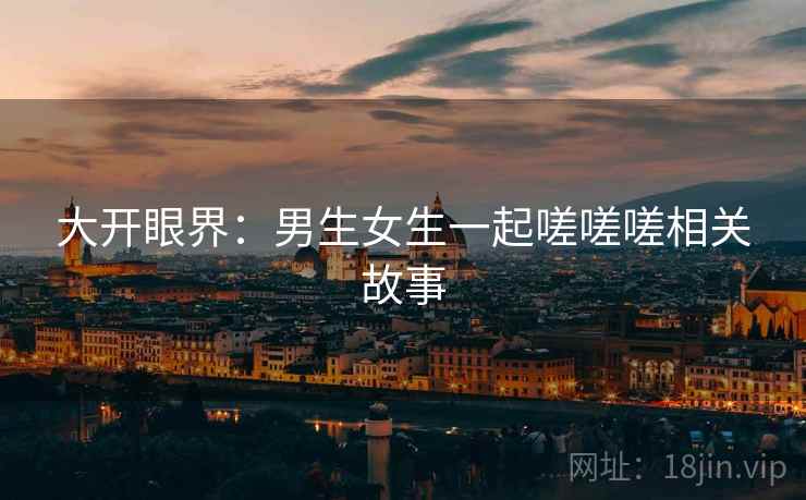 大开眼界：男生女生一起嗟嗟嗟相关故事  第2张