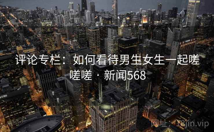 评论专栏：如何看待男生女生一起嗟嗟嗟 · 新闻568  第1张
