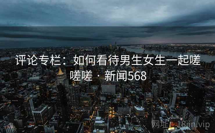 评论专栏：如何看待男生女生一起嗟嗟嗟 · 新闻568  第2张