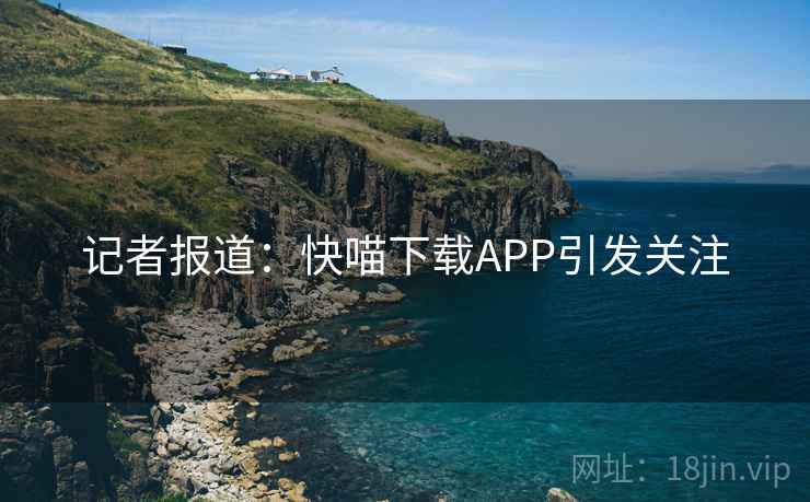 记者报道：快喵下载APP引发关注  第4张