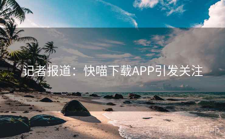 记者报道：快喵下载APP引发关注  第1张